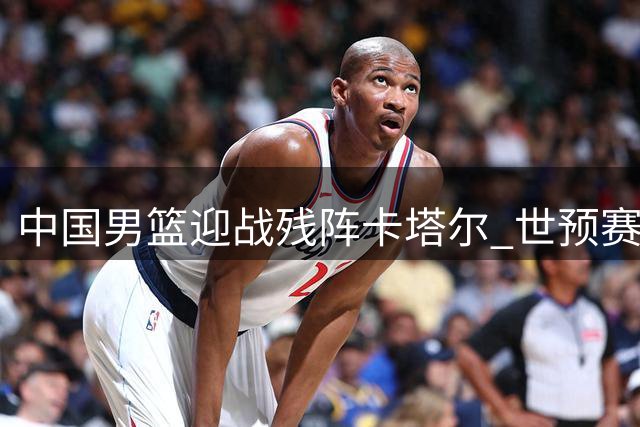 中国男篮迎战残阵卡塔尔 世预赛客场作战获良机