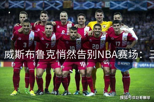 威斯布鲁克悄然告别NBA赛场：三双传奇为何难续？