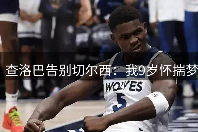 查洛巴告别切尔西：我9岁怀揣梦想而来，18年后是时候说再见了