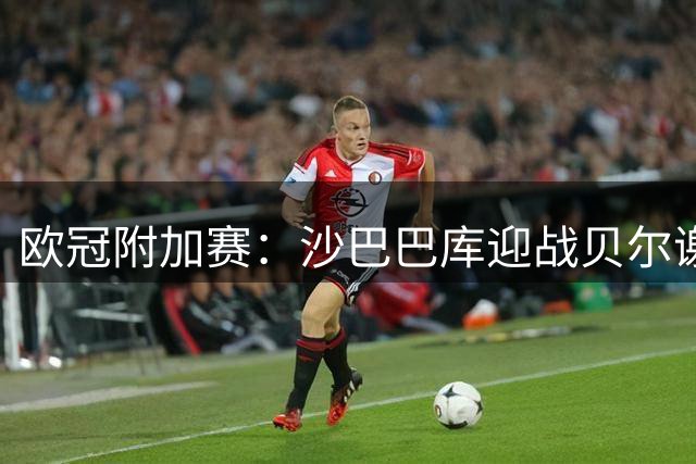 欧冠附加赛：沙巴巴库迎战贝尔谢巴工人，主场堡垒求逆转
