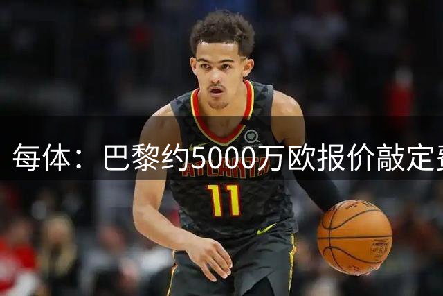 每体：巴黎约5000万欧报价敲定费兰，他们清楚巴萨急于卖球员套现