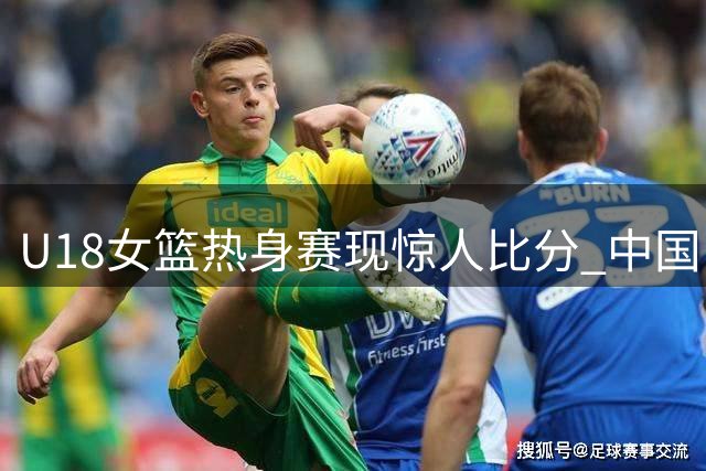 U18女篮热身赛现惊人比分 中国队百分大胜新西兰队